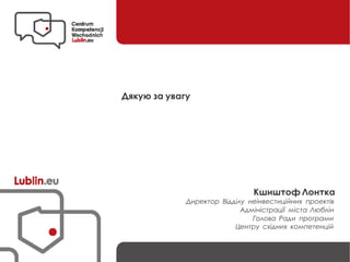 Дякую за увагу
Кшиштоф Лонтка
Директор Відділу неінвестиційних проектів
Адміністрації міста Люблін
Голова Ради програми
Центру східних компетенцій
 