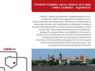 СТРАТЕГІЯ РОЗВИТКУ МІСТА ЛЮБЛІН 2013-2020
СФЕРА РОЗВИТКУ – ВІДКРИТІСТЬ
Люблін завжди розвивався завдяки відкритості –
як відоме своїми ярмарками купецьке місто,
розташоване між Краковом і Вільною, на перехресті
важливих шляхів, що провадять у напрямку чотирьох
сторін світу.Відкритістьстосуєтьсяусіх вимірів чи видів
сусідства, тому неюпросякнута ціла стратегія –
відкритість нашої уяви на майбутнє та минуле,
відкритість на мешканців і гостей, на міжнародну
співпрацю навчальних закладів та економічні
стосунки. Ми потребуємовідкритості як у площині
ментальних властивостей нашої громади, так
і у вимірі наших міжнароднихконтактів.
 
