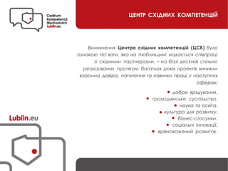 ЦЕНТР СХІДНИХ КОМПЕТЕНЦІЙ
Виникнення Центра східних компетенцій (ЦСК) було
ознакою тієї ваги, яка на Люблінщині надається співпраці
зі східними партнерами, – на базі десятків спільно
реалізованих протягом багатьох років проектів виникли
взаємна довіра, натхнення та навички праці у наступних
сферах:
добре врядування,
громадянське суспільство,
наука та освіта,
культура для розвитку,
бізнес-стосунки ,
соціальні інновації,
врівноважений розвиток.
 