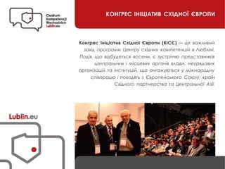 КОНГРЕС ІНІЦІАТИВ СХІДНОЇ ЄВРОПИ
Конгрес Ініціатив Східної Європи (КІСЄ) — це важливий
захід програми Центру східних компетенцій в Любліні.
Подія, що відбудеться восени, є зустріччю представників
центральних і місцевих органів влади, неурядових
організацій та інституцій, що ангажуються у міжнародну
співпрацю і походять з Європейського Союзу, країн
Східного партнерства та Центральної Азії.
 
