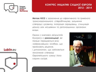 КОНГРЕС ІНІЦІАТИВ СХІДНОЇ ЄВРОПИ
2012 - 2014
Метою КІСЄ є заохочення до ефективного та тривалого
транснаціонального співробітництва, зміцнення
співпраці з розвитку, інтеграція середовищ, стимуляція
діалогу між місцевими та регіональними органами
влади.
Одним з ключових результатів
Конгресу є рекомендації , які
пізніше передаються всім
найважливішим особам, що
приймають рішення,
і дипломатам, що займаються
тематикою співпраці
Європейського союзу і його
східних сусідів.
 