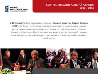 КОНГРЕС ІНІЦІАТИВ СХІДНОЇ ЄВРОПИ
2012 - 2014
У 2012 році Люблін організував перший Конгрес Ініціатив Східної Європи
(КІСЄ). Це була зустріч представників місцевих та центральних органів
влади, неурядових організацій, суспільних та освітніх установ. Успіхом
Конгресу були розроблені учасниками конкретні рекомендації, завдяки
чому Конгрес став невід'ємною складовою у календарі найважливіших
подій міста.
 