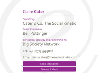 Claire Cater
Founder of:
Cater & Co. The Social Kinetic
Senior Counsel to:
Bell Pottinger
Snr Adviser Strategy and Partnership to:
Big Society Network
Tel: +44(0)7734995807
Email: clairecater@thesocialkinetic.com

E               Social (Re) Design

                Communications
 