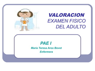 VALORACION
            EXAMEN FISICO
               DEL ADULTO


      PAE I
Maria Teresa Aros Bovet
       Enfermera
 