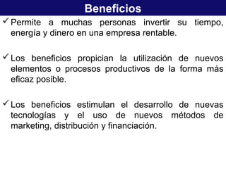 Beneficios
Permite a muchas personas invertir su tiempo,
energía y dinero en una empresa rentable.
Los beneficios propician la utilización de nuevos
elementos o procesos productivos de la forma más
eficaz posible.
Los beneficios estimulan el desarrollo de nuevas
tecnologías y el uso de nuevos métodos de
marketing, distribución y financiación.
 