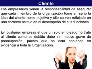Cliente
Los empresarios tienen la responsabilidad de asegurar
que cada miembro de la organización tome en serio la
idea del cliente como objetivo y ello se vea reflejado en
una correcta actitud en el desempeño de sus funciones.
En cualquier empresa el que un solo empleado no trate
al cliente como es debido debe ser motivo grave de
preocupación, puesto que se está poniendo en
evidencia a toda la Organización.
 