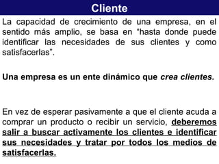 Cliente
La capacidad de crecimiento de una empresa, en el
sentido más amplio, se basa en “hasta donde puede
identificar las necesidades de sus clientes y como
satisfacerlas”.
Una empresa es un ente dinámico que crea clientes.
En vez de esperar pasivamente a que el cliente acuda a
comprar un producto o recibir un servicio, deberemos
salir a buscar activamente los clientes e identificar
sus necesidades y tratar por todos los medios de
satisfacerlas.
 