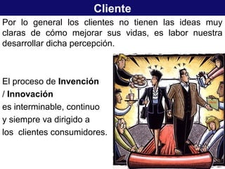 Cliente
Por lo general los clientes no tienen las ideas muy
claras de cómo mejorar sus vidas, es labor nuestra
desarrollar dicha percepción.
El proceso de Invención
/ Innovación
es interminable, continuo
y siempre va dirigido a
los clientes consumidores.
 
