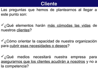 Cliente
Las preguntas que hemos de plantearnos al llegar a
este punto son:
¿Qué elementos harán más cómodas las vidas de
nuestros clientes?
¿Cómo orientar la capacidad de nuestra organización
para cubrir esas necesidades o deseos?
¿Qué medios necesitará nuestra empresa para
asegurarnos que los clientes acudirán a nosotros y no a
la competencia?
 