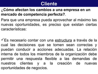 Cliente
¿Cómo afectan los cambios a una empresa en un
mercado de competencia perfecta?.
Para que una empresa pueda aprovechar al máximo las
nuevas oportunidades, es preciso que existan ciertas
características:
Es necesario contar con una estructura a través de la
cual las decisiones que se tomen sean correctas y
puedan conducir a acciones adecuadas. La relación
interna de todos los miembros de la organización debe
permitir una respuesta flexible a las demandas de
nuestros clientes y a la creación de nuevas
oportunidades de negocios.
 