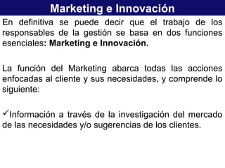 Marketing e Innovación
En definitiva se puede decir que el trabajo de los
responsables de la gestión se basa en dos funciones
esenciales: Marketing e Innovación.
La función del Marketing abarca todas las acciones
enfocadas al cliente y sus necesidades, y comprende lo
siguiente:
Información a través de la investigación del mercado
de las necesidades y/o sugerencias de los clientes.
 