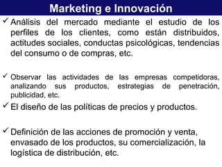 Marketing e Innovación
Análisis del mercado mediante el estudio de los
perfiles de los clientes, como están distribuidos,
actitudes sociales, conductas psicológicas, tendencias
del consumo o de compras, etc.
 Observar las actividades de las empresas competidoras,
analizando sus productos, estrategias de penetración,
publicidad, etc.
El diseño de las políticas de precios y productos.
Definición de las acciones de promoción y venta,
envasado de los productos, su comercialización, la
logística de distribución, etc.
 