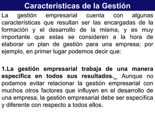 Características de la Gestión
La gestión empresarial cuenta con algunas
características que resultan ser las encargadas de la
formación y el desarrollo de la misma, y es muy
importante que estas se consideren a la hora de
elaborar un plan de gestión para una empresa; por
ejemplo, en primer lugar podemos decir que:
1.La gestión empresarial trabaja de una manera
específica en todos sus resultados._ Aunque no
podamos evitar relacionar la gestión empresarial con
muchos otros factores que influyen en el desarrollo de
una empresa, la gestión empresarial debe ser específica
y diferente con respecto a todos ellos.
 