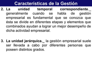 Características de la Gestión
2. La unidad temporal correspondiente._
generalmente cuando se habla de gestión
empresarial es fundamental que se conozca que
ésta se divide en diferentes etapas y elementos que
combinados ayudan a lograr un mejor desempeño de
dicha actividad empresarial.
3. La unidad jerárquica._ la gestión empresarial suele
ser llevada a cabo por diferentes personas que
poseen distintos grados.
 