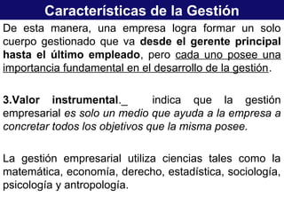 Características de la Gestión
De esta manera, una empresa logra formar un solo
cuerpo gestionado que va desde el gerente principal
hasta el último empleado, pero cada uno posee una
importancia fundamental en el desarrollo de la gestión.
3.Valor instrumental._ indica que la gestión
empresarial es solo un medio que ayuda a la empresa a
concretar todos los objetivos que la misma posee.
La gestión empresarial utiliza ciencias tales como la
matemática, economía, derecho, estadística, sociología,
psicología y antropología.
 