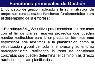 Funciones principales de Gestión
El concepto de gestión aplicado a la administración de
empresas consta cuatro funciones fundamentales para
el desempeño de la empresa:
1.Planificación._ Se utiliza para combinar los recursos
con el fin de planear nuevos proyectos que puedan
resultar redituables para la empresa, en términos más
específicos nos referimos a la planificación como la
visualización global de toda la empresa y su entorno
correspondiente, realizando la toma de decisiones
concretas que pueden determinar el camino más directo
hacia los objetivos planificados.
 