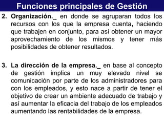 Funciones principales de Gestión
2. Organización._ en donde se agruparan todos los
recursos con los que la empresa cuenta, haciendo
que trabajen en conjunto, para así obtener un mayor
aprovechamiento de los mismos y tener más
posibilidades de obtener resultados.
3. La dirección de la empresa._ en base al concepto
de gestión implica un muy elevado nivel se
comunicación por parte de los administradores para
con los empleados, y esto nace a partir de tener el
objetivo de crear un ambiente adecuado de trabajo y
así aumentar la eficacia del trabajo de los empleados
aumentando las rentabilidades de la empresa.
 