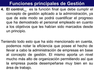 Funciones principales de Gestión
4. El control._ es la función final que debe cumplir el
concepto de gestión aplicado a la administración, ya
que de este modo se podrá cuantificar el progreso
que ha demostrado el personal empleado en cuanto
a los objetivos que les habían sido marcados desde
un principio.
Teniendo todo esto que ha sido mencionado en cuenta,
podemos notar la eficiencia que posee el hecho de
llevar a cabo la administración de empresas en base
al concepto de gestión. El mismo aporta un nivel
mucho más alto de organización permitiendo así que
la empresa pueda desempeñarse muy bien en su
área de trabajo.
 