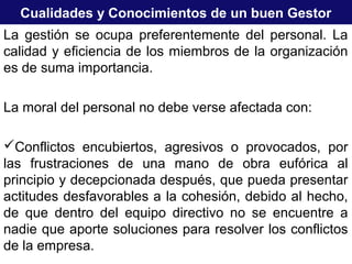 Cualidades y Conocimientos de un buen Gestor
La gestión se ocupa preferentemente del personal. La
calidad y eficiencia de los miembros de la organización
es de suma importancia.
La moral del personal no debe verse afectada con:
Conflictos encubiertos, agresivos o provocados, por
las frustraciones de una mano de obra eufórica al
principio y decepcionada después, que pueda presentar
actitudes desfavorables a la cohesión, debido al hecho,
de que dentro del equipo directivo no se encuentre a
nadie que aporte soluciones para resolver los conflictos
de la empresa.
 