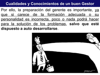 Cualidades y Conocimientos de un buen Gestor
Por ello, la preparación del gerente es importante, ya
que si carece de la formación adecuada o su
personalidad es incorrecta, poco o nada podrá hacer
para la solución de los problemas, salvo que esté
dispuesto a auto desarrollarse.
 