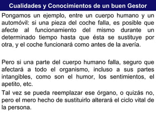 Cualidades y Conocimientos de un buen Gestor
Pongamos un ejemplo, entre un cuerpo humano y un
automóvil: si una pieza del coche falla, es posible que
afecte al funcionamiento del mismo durante un
determinado tiempo hasta que ésta se sustituye por
otra, y el coche funcionará como antes de la avería.
Pero si una parte del cuerpo humano falla, seguro que
afectará a todo el organismo, incluso a sus partes
intangibles, como son el humor, los sentimientos, el
apetito, etc.
Tal vez se pueda reemplazar ese órgano, o quizás no,
pero el mero hecho de sustituirlo alterará el ciclo vital de
la persona.
 