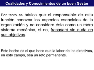 Cualidades y Conocimientos de un buen Gestor
Por tanto es básico que el responsable de esta
función conozca los aspectos esenciales de la
organización y no considere ésta como un mero
sistema mecánico, si no, fracasará sin duda en
sus objetivos.
Este hecho es el que hace que la labor de los directivos,
en este campo, sea un reto permanente.
 