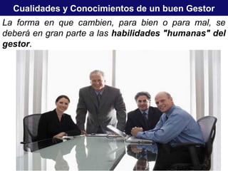 Cualidades y Conocimientos de un buen Gestor
La forma en que cambien, para bien o para mal, se
deberá en gran parte a las habilidades "humanas" del
gestor.
 