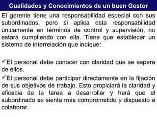 Cualidades y Conocimientos de un buen Gestor
El gerente tiene una responsabilidad especial con sus
subordinados, pero si aplica esta responsabilidad
únicamente en términos de control y supervisión, no
estará cumpliendo con ella. Tiene que establecer un
sistema de interrelación que indique:
El personal debe conocer con claridad que se espera
de ellos.
El personal debe participar directamente en la fijación
de sus objetivos de trabajo. Esto propiciará la claridad y
eficacia de la tarea a desarrollar y hará que el
subordinado se sienta más comprometido y dispuesto a
colaborar.
 