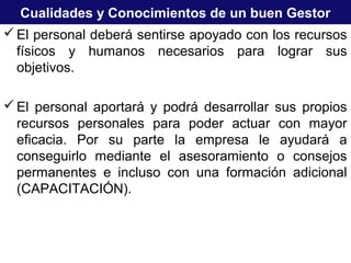 Cualidades y Conocimientos de un buen Gestor
El personal deberá sentirse apoyado con los recursos
físicos y humanos necesarios para lograr sus
objetivos.
El personal aportará y podrá desarrollar sus propios
recursos personales para poder actuar con mayor
eficacia. Por su parte la empresa le ayudará a
conseguirlo mediante el asesoramiento o consejos
permanentes e incluso con una formación adicional
(CAPACITACIÓN).
 