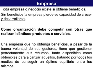 Empresa
Toda empresa o negocio existe si obtiene beneficios.
Sin beneficios la empresa pierde su capacidad de crecer
y desarrollarse.
Como organización debe competir con otras que
realizan idénticos productos o servicios.
Una empresa que no obtenga beneficios, a pesar de la
buena voluntad de sus gestores, tiene que gestionar
perfectamente sus recursos, tanto disponibles como
obtenibles para alcanzar aquellos, tratando por todos los
medios de conseguir un óptimo equilibrio entre los
mismos.
 