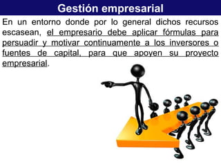 Gestión empresarial
En un entorno donde por lo general dichos recursos
escasean, el empresario debe aplicar fórmulas para
persuadir y motivar continuamente a los inversores o
fuentes de capital, para que apoyen su proyecto
empresarial.
 
