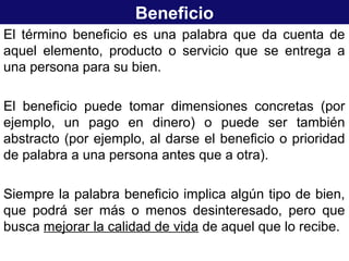 Beneficio
El término beneficio es una palabra que da cuenta de
aquel elemento, producto o servicio que se entrega a
una persona para su bien.
El beneficio puede tomar dimensiones concretas (por
ejemplo, un pago en dinero) o puede ser también
abstracto (por ejemplo, al darse el beneficio o prioridad
de palabra a una persona antes que a otra).
Siempre la palabra beneficio implica algún tipo de bien,
que podrá ser más o menos desinteresado, pero que
busca mejorar la calidad de vida de aquel que lo recibe.
 