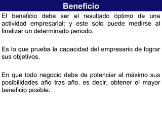 Beneficio
El beneficio debe ser el resultado óptimo de una
actividad empresarial; y este solo puede medirse al
finalizar un determinado periodo.
Es lo que prueba la capacidad del empresario de lograr
sus objetivos.
En que todo negocio debe de potenciar al máximo sus
posibilidades año tras año, es decir, obtener el mayor
beneficio posible.
 