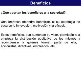 Beneficios
¿Qué aportan los beneficios a la sociedad?.
Una empresa obtendrá beneficios si su estrategia se
basa en la innovación, motivación y la eficacia.
Estos beneficios, que aumentan su valor, permitirán a la
empresa la distribución equitativa de los mismos y
recompensar a quienes forman parte de ella,
accionistas, directivos, empleados, etc.
 