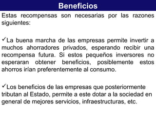 Beneficios
Estas recompensas son necesarias por las razones
siguientes:
La buena marcha de las empresas permite invertir a
muchos ahorradores privados, esperando recibir una
recompensa futura. Si estos pequeños inversores no
esperaran obtener beneficios, posiblemente estos
ahorros irían preferentemente al consumo.
Los beneficios de las empresas que posteriormente
tributan al Estado, permite a este dotar a la sociedad en
general de mejores servicios, infraestructuras, etc.
 