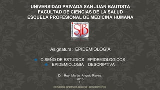 UNIVERSIDAD PRIVADA SAN JUAN BAUTISTA
FACULTAD DE CIENCIAS DE LA SALUD
ESCUELA PROFESIONAL DE MEDICINA HUMANA
Asignatura: EPIDEMIOLOGIA
❖ DISEÑO DE ESTUDIOS EPIDEMIOLOGICOS
❖ EPIDEMIOLOGIA DESCRIPTIVA
1
ESTUDIOS EPIDEMIOLOGICOS - DESCRIPTIVOS
Dr. Roy Martin Angulo Reyes.
2016
 