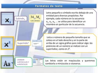 Formatos de textoLetra pequeña o símbolo escrito debajo de una entidad para diversos propósitos. Por ejemplo, cada número en la secuencia a1, a2, a3, ... se utiliza para identificar un miembro en particular de la secuencia.Subíndice Letra o número de pequeño tamaño que se coloca en el lado derecho y en la parte de arriba de un signo gráfico para indicar algo: las potencias de un número se indican con un superíndice, como en 23.SuperíndicecAMBIARmAYÚSCULAS Y mINÚSCULASLas letras están en mayúsculas y queremos cambiarla a minúsculas o viceversa.