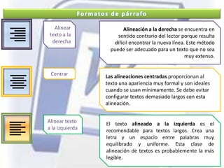 Formatos de párrafoAlinear texto a la derechaAlineación a la derecha se encuentra en sentido contrario del lector porque resulta difícil encontrar la nueva línea. Este método puede ser adecuado para un texto que no sea muy extenso.CentrarLas alineaciones centradas proporcionan al texto una apariencia muy formal y son ideales cuando se usan mínimamente. Se debe evitar configurar textos demasiado largos con esta alineación.Alinear texto a la izquierdaEl texto alineado a la izquierda es el recomendable para textos largos. Crea una letra y un espacio entre palabras muy equilibrado y uniforme. Esta clase de alineación de textos es probablemente la más legible.