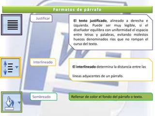 Formatos de párrafoJustificarEl texto justificado, alineado a derecha e izquierda. Puede ser muy legible, si el diseñador equilibra con uniformidad el espacio entre letras y palabras, evitando molestos huecos denominados ríos que no rompan el curso del texto.InterlineadoEl interlineado determina la distancia entre las líneas adyacentes de un párrafo.SombreadoRellenar de color el fondo del párrafo o texto.