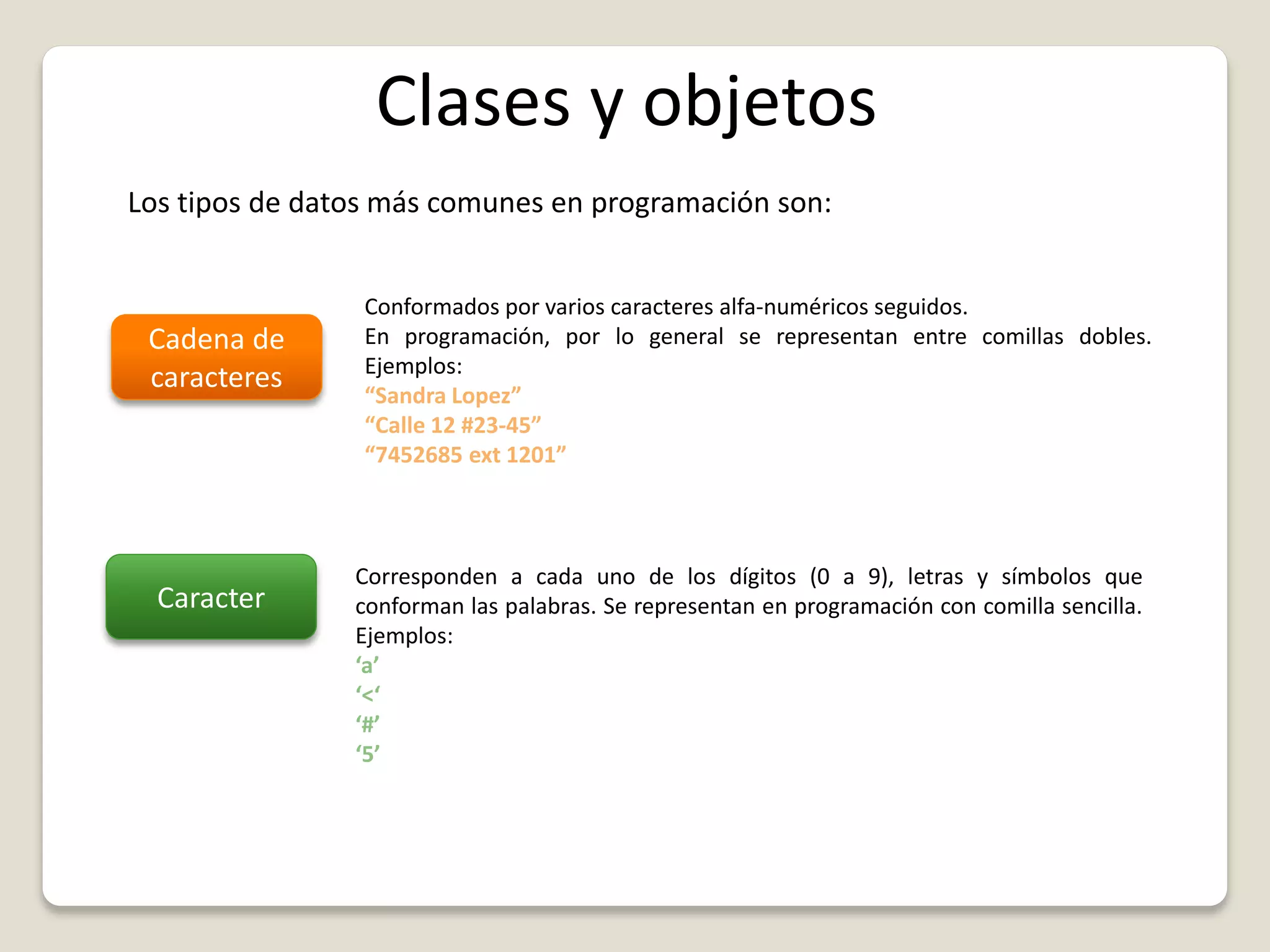 Clases y objetos
Los tipos de datos más comunes en programación son:
Cadena de
caracteres
Conformados por varios caracteres alfa-numéricos seguidos.
En programación, por lo general se representan entre comillas dobles.
Ejemplos:
“Sandra Lopez”
“Calle 12 #23-45”
“7452685 ext 1201”
Caracter
Corresponden a cada uno de los dígitos (0 a 9), letras y símbolos que
conforman las palabras. Se representan en programación con comilla sencilla.
Ejemplos:
‘a’
‘<‘
‘#’
‘5’
 