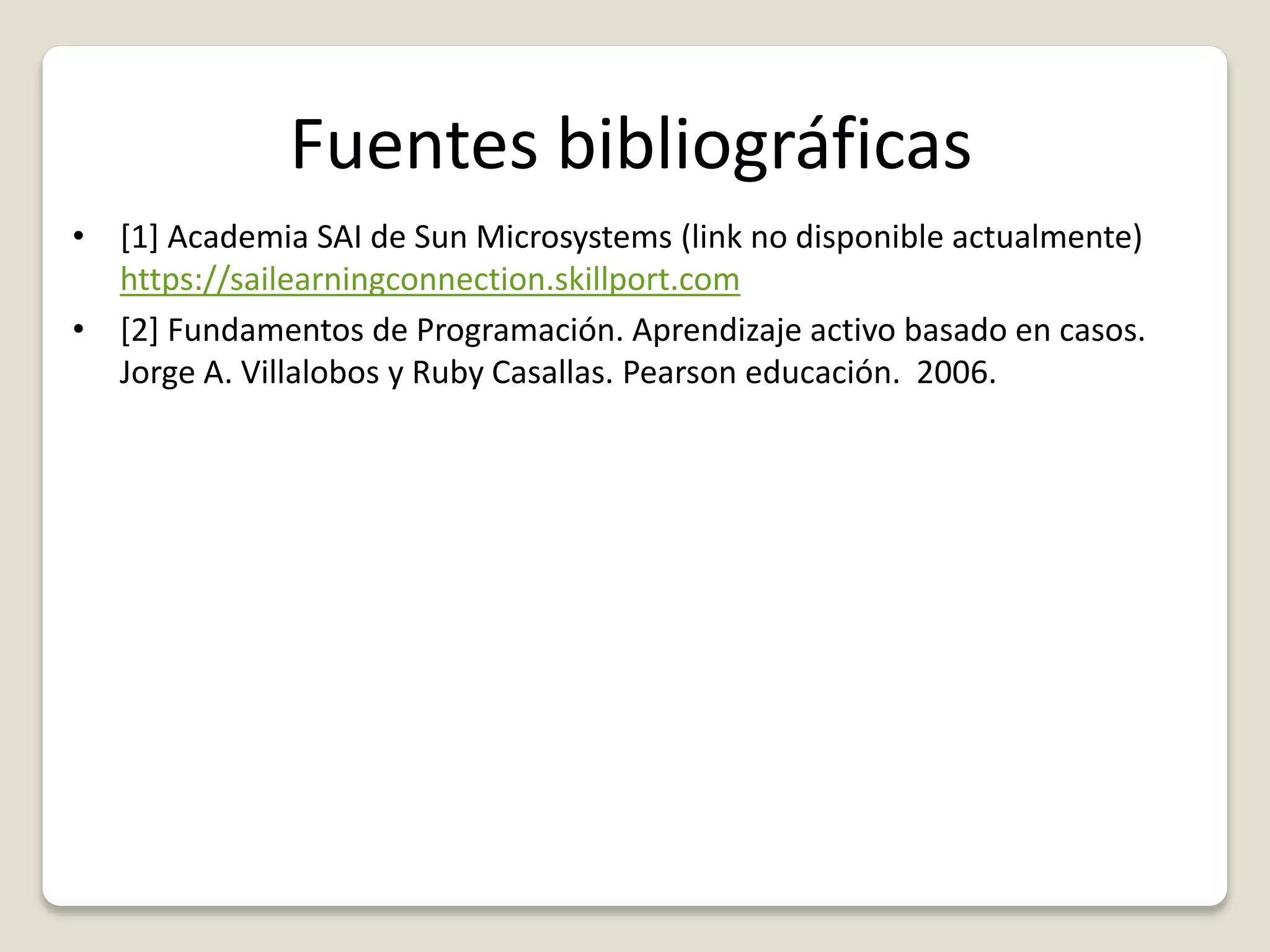 Fuentes bibliográficas
• [1] Academia SAI de Sun Microsystems (link no disponible actualmente)
https://sailearningconnection.skillport.com
• [2] Fundamentos de Programación. Aprendizaje activo basado en casos.
Jorge A. Villalobos y Ruby Casallas. Pearson educación. 2006.
 