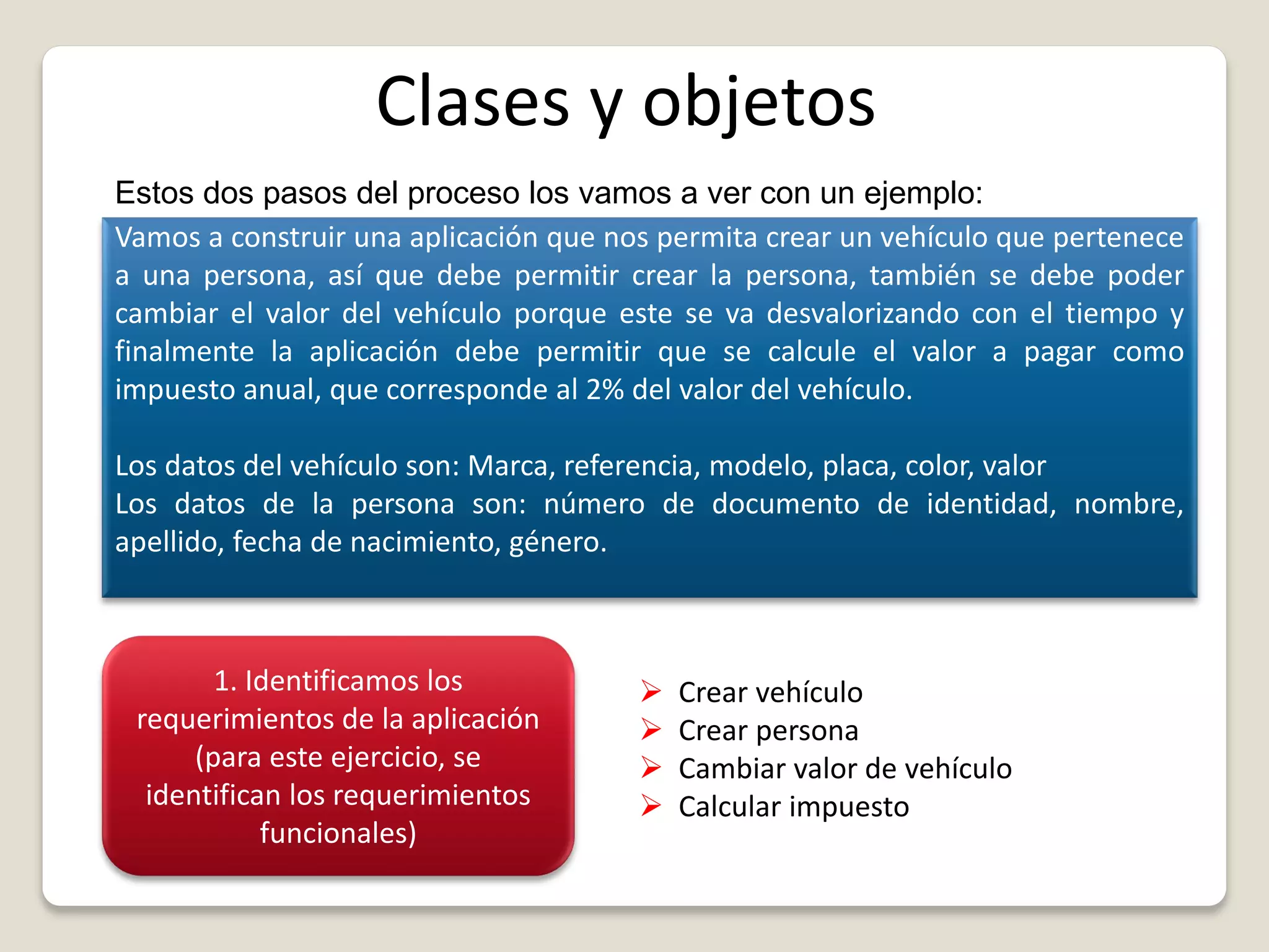 Clases y objetos
Estos dos pasos del proceso los vamos a ver con un ejemplo:
Vamos a construir una aplicación que nos permita crear un vehículo que pertenece
a una persona, así que debe permitir crear la persona, también se debe poder
cambiar el valor del vehículo porque este se va desvalorizando con el tiempo y
finalmente la aplicación debe permitir que se calcule el valor a pagar como
impuesto anual, que corresponde al 2% del valor del vehículo.
Los datos del vehículo son: Marca, referencia, modelo, placa, color, valor
Los datos de la persona son: número de documento de identidad, nombre,
apellido, fecha de nacimiento, género.
1. Identificamos los
requerimientos de la aplicación
(para este ejercicio, se
identifican los requerimientos
funcionales)
 Crear vehículo
 Crear persona
 Cambiar valor de vehículo
 Calcular impuesto
 