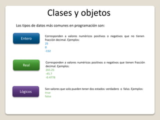 Clases y objetos
Los tipos de datos más comunes en programación son:
Entero
Corresponden a valores numéricos positivos o negativos que no tienen
fracción decimal. Ejemplos:
25
0
-152
Real
Corresponden a valores numéricos positivos o negativos que tienen fracción
decimal. Ejemplos:
265.25
-45.7
-0.4778
Lógicos
Son valores que solo pueden tener dos estados: verdadero o falso. Ejemplos:
true
false
 