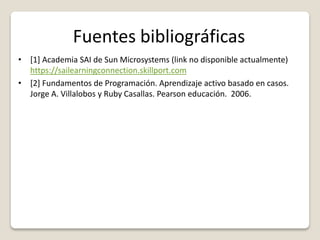 Fuentes bibliográficas
• [1] Academia SAI de Sun Microsystems (link no disponible actualmente)
https://sailearningconnection.skillport.com
• [2] Fundamentos de Programación. Aprendizaje activo basado en casos.
Jorge A. Villalobos y Ruby Casallas. Pearson educación. 2006.
 