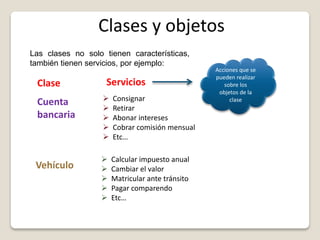 Clases y objetos
Clase Servicios
Las clases no solo tienen características,
también tienen servicios, por ejemplo:
Cuenta
bancaria
Número: 85214
Titular: Luz Gómez
Tipo: Ahorros
Saldo: 120,000
Acciones que se
pueden realizar
sobre los
objetos de la
clase Consignar
 Retirar
 Abonar intereses
 Cobrar comisión mensual
 Etc…
Vehículo
 Calcular impuesto anual
 Cambiar el valor
 Matricular ante tránsito
 Pagar comparendo
 Etc…
 