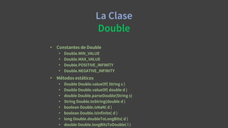 La Clase
Double
• Constantes de Double
• Double.MIN_VALUE
• Double.MAX_VALUE
• Double.POSITIVE_INFINITY
• Double.NEGATIVE_INFINITY
• Métodos estáticos
• Double Double.valueOf( String s )
• Double Double.valueOf( double d )
• double Double.parseDouble(String s)
• String Double.toString(double d )
• boolean Double.isNaN( d )
• boolean Double.isInfinite( d )
• long Double.doubleToLongBits( d )
• double Double.longBitsToDouble( l )
 