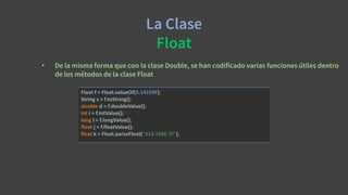 La Clase
Float
• De la misma forma que con la clase Double, se han codificado varias funciones útiles dentro
de los métodos de la clase Float
Float f = Float.valueOf(3.14159F);
String s = f.toString();
double d = f.doubleValue();
int i = f.intValue();
long l = f.longValue();
float j = f.floatValue();
float k = Float.parseFloat("314.159E-2f");
 