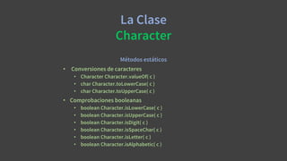 La Clase
Character
Métodos estáticos
• Conversiones de caracteres
• Character Character.valueOf( c )
• char Character.toLowerCase( c )
• char Character.toUpperCase( c )
• Comprobaciones booleanas
• boolean Character.isLowerCase( c )
• boolean Character.isUpperCase( c )
• boolean Character.isDigit( c )
• boolean Character.isSpaceChar( c )
• boolean Character.isLetter( c )
• boolean Character.isAlphabetic( c )
 