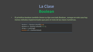 La Clase
Boolean
• El primitivo boolean también tienen su tipo asociado Boolean , aunque en este caso hay
menos métodos implementados que para el resto de las clases numéricas.
Boolean c = Boolean.valueOf(true);
Boolean c2 = Boolean.valueOf("true");
String s = c.toString();
boolean c3 = c.booleanValue();
 