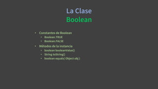 La Clase
Boolean
• Constantes de Boolean
• Boolean.TRUE
• Boolean.FALSE
• Métodos de la instancia
• boolean booleanValue()
• String toString()
• boolean equals( Object obj )
 